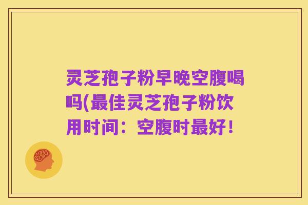 灵芝孢子粉早晚空腹喝吗(最佳灵芝孢子粉饮用时间：空腹时最好！