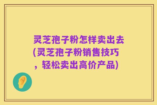 灵芝孢子粉怎样卖出去(灵芝孢子粉销售技巧，轻松卖出高价产品)