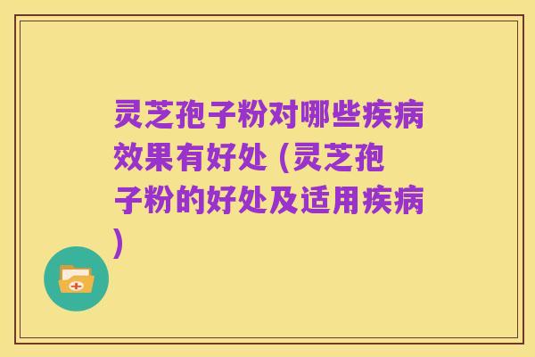 灵芝孢子粉对哪些疾病效果有好处 (灵芝孢子粉的好处及适用疾病)