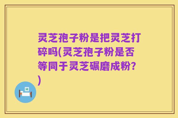 灵芝孢子粉是把灵芝打碎吗(灵芝孢子粉是否等同于灵芝碾磨成粉？)