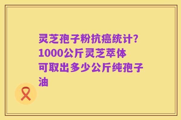 灵芝孢子粉抗癌统计？1000公斤灵芝萃体可取出多少公斤纯孢子油