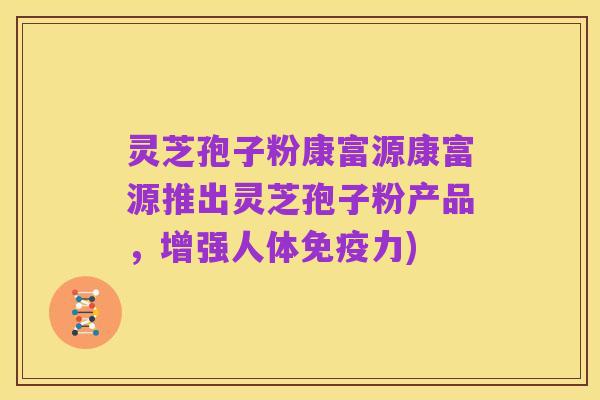 灵芝孢子粉康富源康富源推出灵芝孢子粉产品,增强人体免疫力)