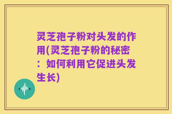 灵芝孢子粉对头发的作用(灵芝孢子粉的秘密:如何利用它促进头发生长)