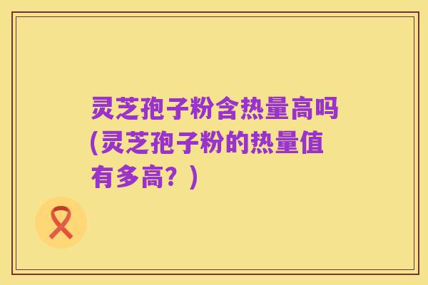 灵芝孢子粉含热量高吗(灵芝孢子粉的热量值有多高?)