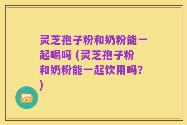 灵芝孢子粉和奶粉能一起喝吗 (灵芝孢子粉和奶粉能一起饮用吗?)