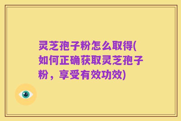灵芝孢子粉怎么取得(如何正确获取灵芝孢子粉,享受有效功效)