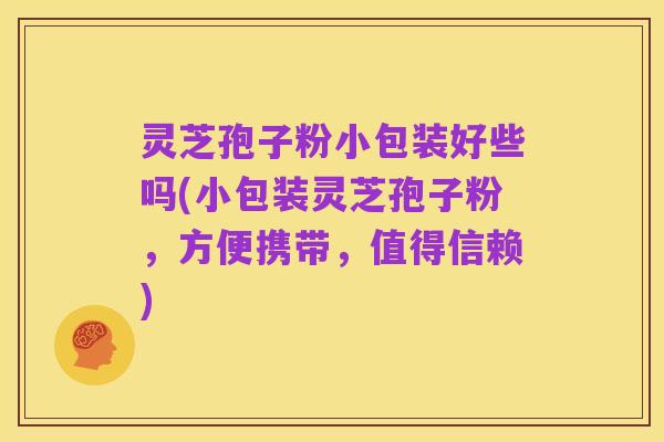 灵芝孢子粉小包装好些吗(小包装灵芝孢子粉，方便携带，值得信赖)