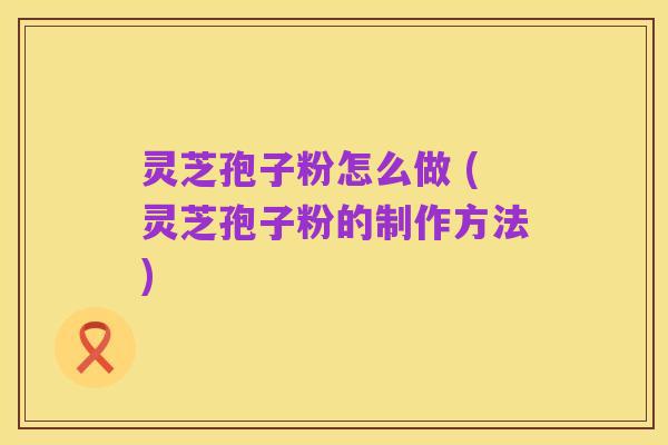 灵芝孢子粉怎么做 (灵芝孢子粉的制作方法)