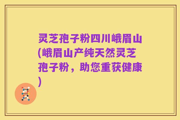 灵芝孢子粉四川峨眉山(峨眉山产纯天然灵芝孢子粉,助您重获健康)