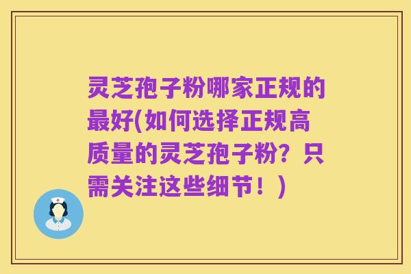 灵芝孢子粉哪家正规的最好(如何选择正规高质量的灵芝孢子粉?只需关注这些细节!)