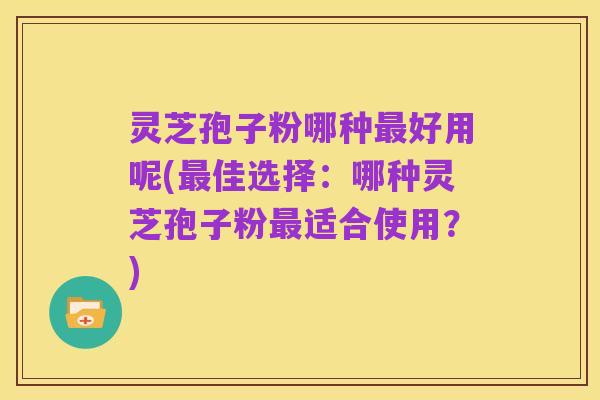灵芝孢子粉哪种最好用呢(最佳选择:哪种灵芝孢子粉最适合使用?)