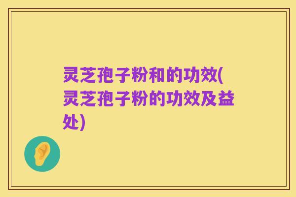 灵芝孢子粉和的功效(灵芝孢子粉的功效及益处)