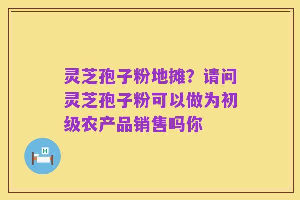 灵芝孢子粉地摊？请问灵芝孢子粉可以做为初级农产品销售吗你