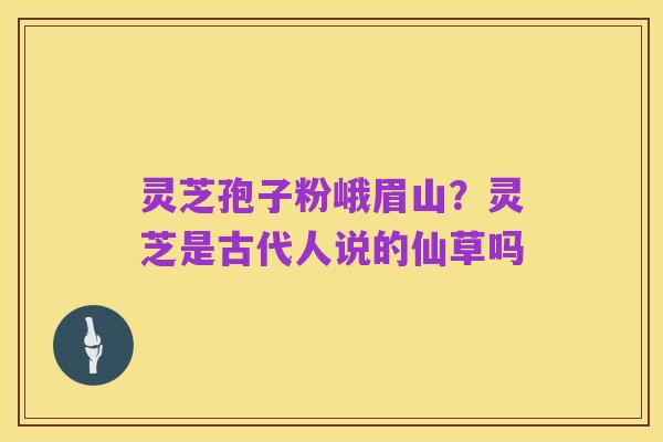 灵芝孢子粉峨眉山?灵芝是古代人说的仙草吗