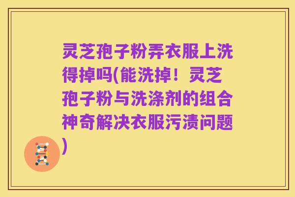 灵芝孢子粉弄衣服上洗得掉吗(能洗掉!灵芝孢子粉与洗涤剂的组合神奇解决衣服污渍问题)