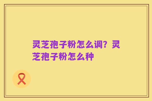 灵芝孢子粉怎么调?灵芝孢子粉怎么种