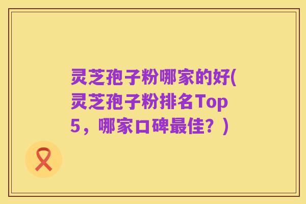 灵芝孢子粉哪家的好(灵芝孢子粉排名Top5,哪家口碑最佳?)