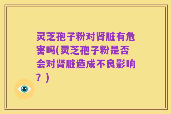 灵芝孢子粉对肾脏有危害吗(灵芝孢子粉是否会对肾脏造成不良影响?)