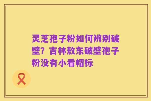 灵芝孢子粉如何辨别破壁?吉林敖东破壁孢子粉没有小看帽标