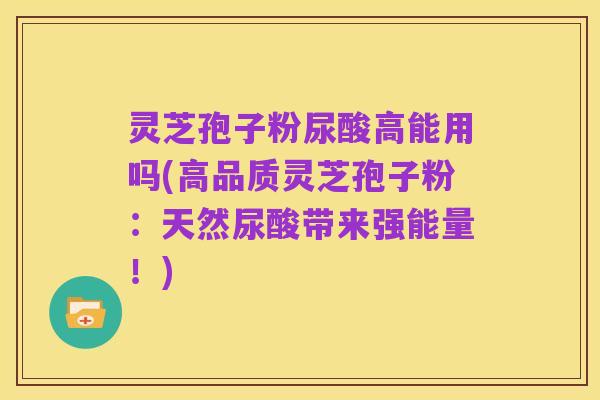灵芝孢子粉尿酸高能用吗(高品质灵芝孢子粉：天然尿酸带来强能量！)