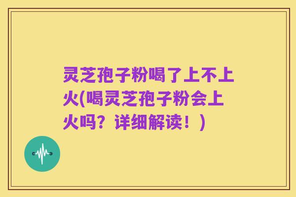 灵芝孢子粉喝了上不上火(喝灵芝孢子粉会上火吗?详细解读!)