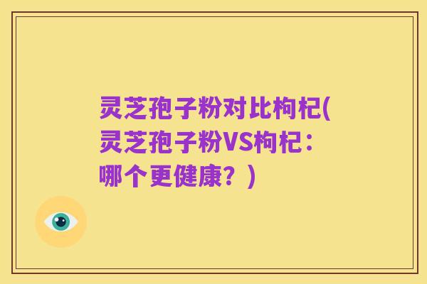 灵芝孢子粉对比枸杞(灵芝孢子粉VS枸杞:哪个更健康?)