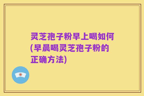 灵芝孢子粉早上喝如何(早晨喝灵芝孢子粉的正确方法)