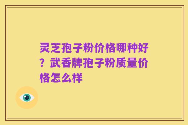 灵芝孢子粉价格哪种好？武香牌孢子粉质量价格怎么样