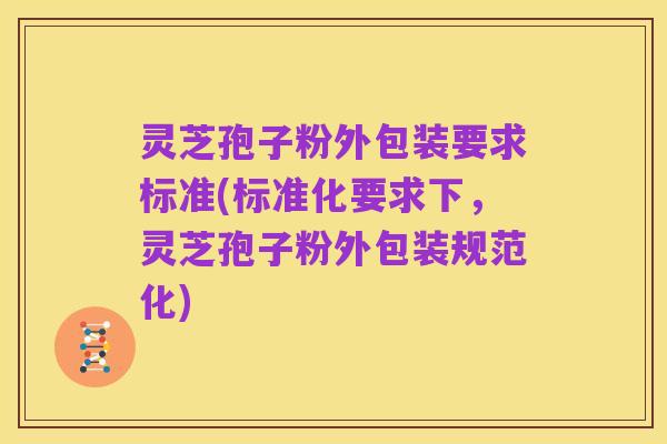 灵芝孢子粉外包装要求标准(标准化要求下,灵芝孢子粉外包装规范化)