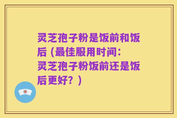 灵芝孢子粉是饭前和饭后 (最佳服用时间:灵芝孢子粉饭前还是饭后更好?)