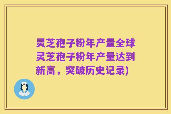 灵芝孢子粉年产量全球灵芝孢子粉年产量达到新高,突破历史记录)