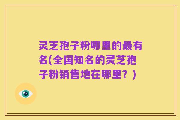 灵芝孢子粉哪里的最有名(全国知名的灵芝孢子粉销售地在哪里?)