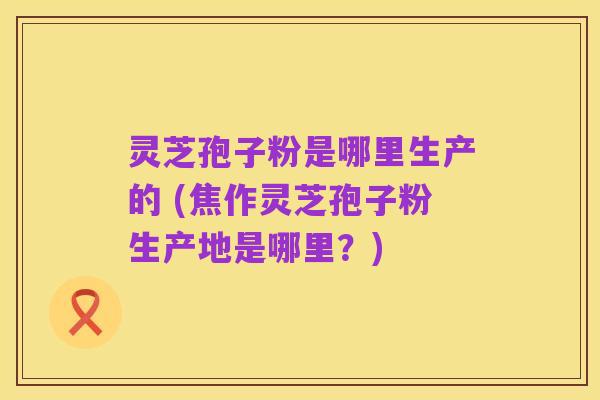 灵芝孢子粉是哪里生产的 (焦作灵芝孢子粉生产地是哪里？)