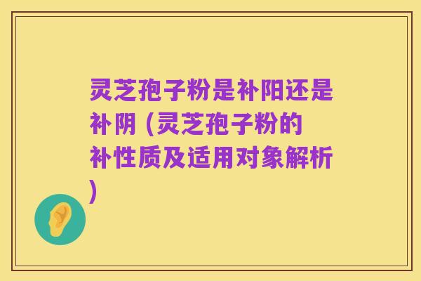 灵芝孢子粉是补阳还是补阴 (灵芝孢子粉的补性质及适用对象解析)
