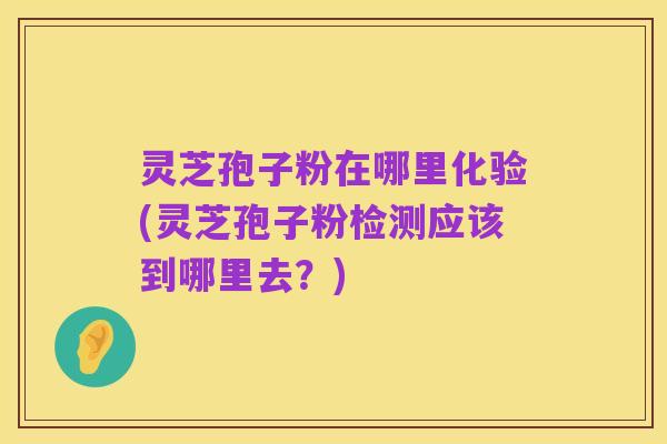 灵芝孢子粉在哪里化验(灵芝孢子粉检测应该到哪里去?)