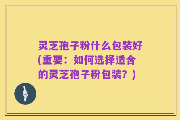 灵芝孢子粉什么包装好(重要:如何选择适合的灵芝孢子粉包装?)