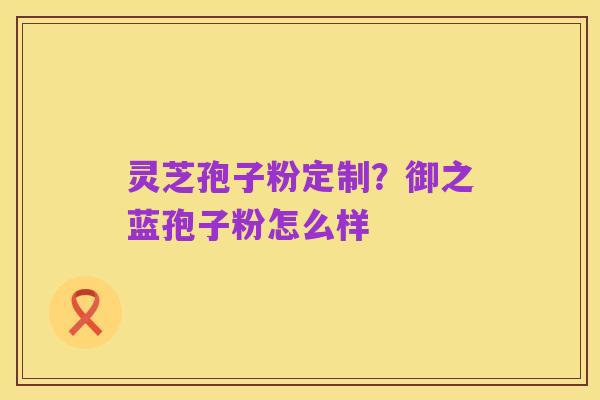 灵芝孢子粉定制?御之蓝孢子粉怎么样