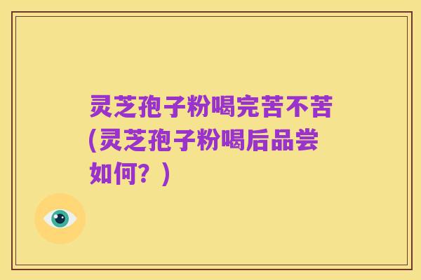 灵芝孢子粉喝完苦不苦(灵芝孢子粉喝后品尝如何？)