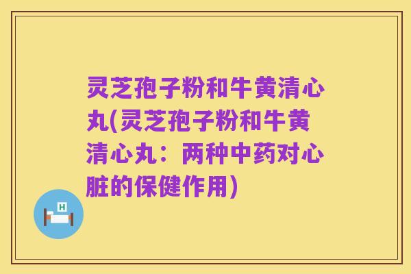 灵芝孢子粉和牛黄清心丸(灵芝孢子粉和牛黄清心丸:两种中药对心脏的保健作用)
