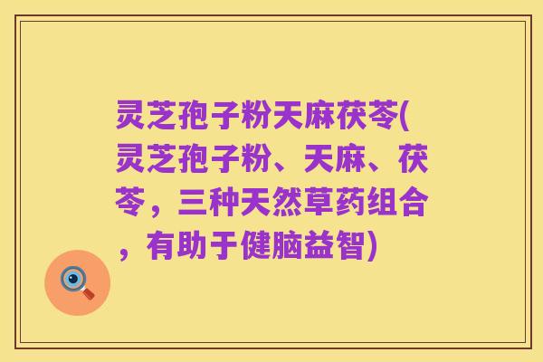 灵芝孢子粉天麻茯苓(灵芝孢子粉、天麻、茯苓,三种天然草药组合,有助于健脑益智)