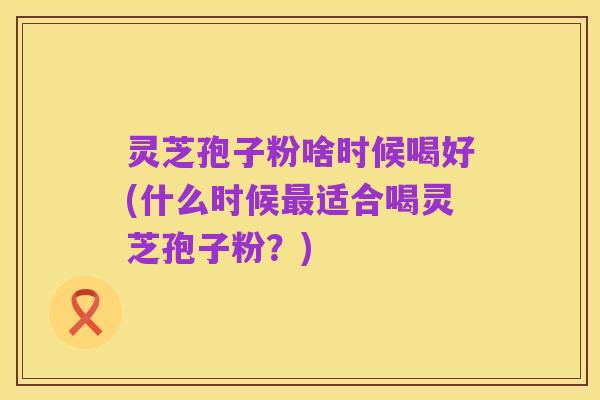 灵芝孢子粉啥时候喝好(什么时候最适合喝灵芝孢子粉?)