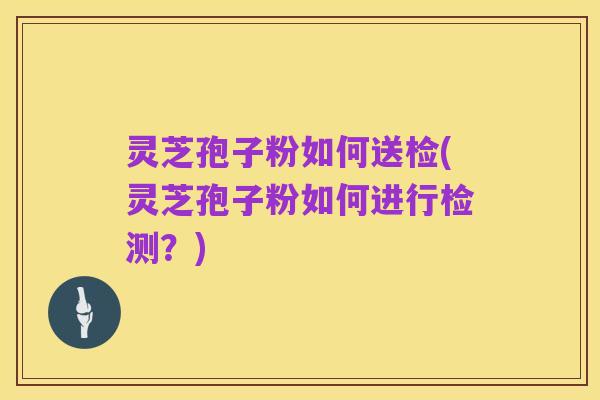 灵芝孢子粉如何送检(灵芝孢子粉如何进行检测?)
