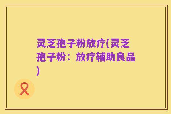 灵芝孢子粉放疗(灵芝孢子粉:放疗辅助良品)