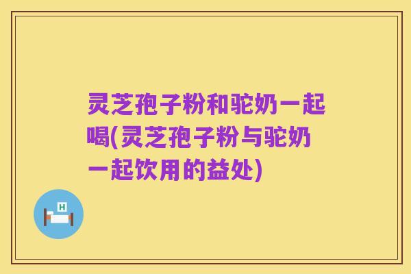 灵芝孢子粉和驼奶一起喝(灵芝孢子粉与驼奶一起饮用的益处)
