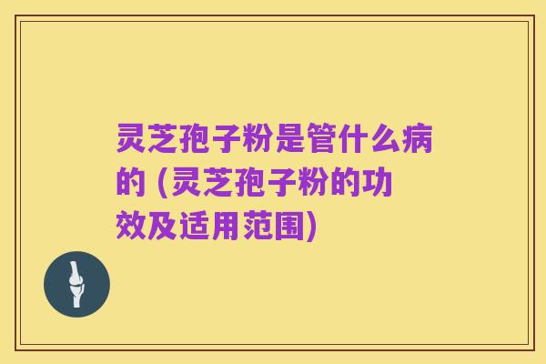 灵芝孢子粉是管什么病的 (灵芝孢子粉的功效及适用范围)