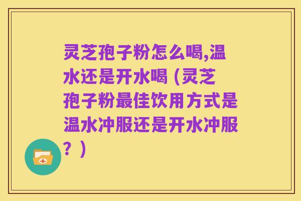 灵芝孢子粉怎么喝,温水还是开水喝 (灵芝孢子粉最佳饮用方式是温水冲服还是开水冲服？)