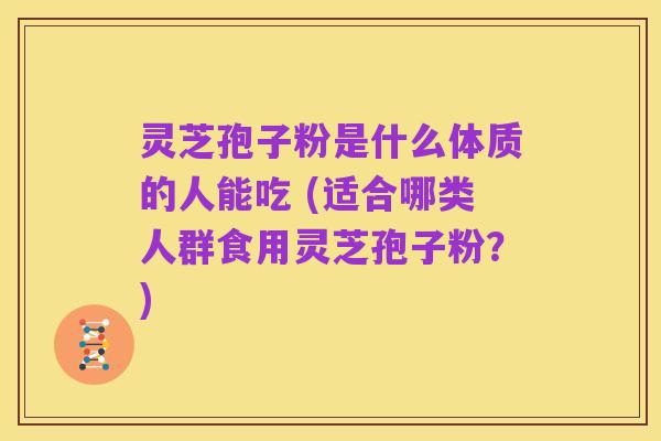 灵芝孢子粉是什么体质的人能吃 (适合哪类人群食用灵芝孢子粉?)