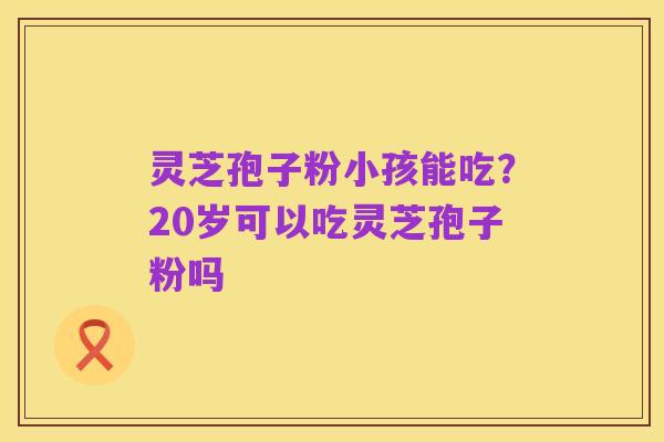 灵芝孢子粉小孩能吃?20岁可以吃灵芝孢子粉吗