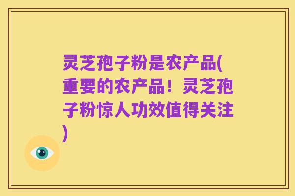 灵芝孢子粉是农产品(重要的农产品!灵芝孢子粉惊人功效值得关注)