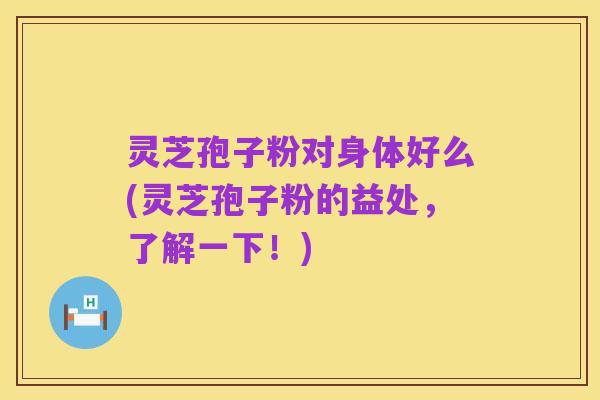 灵芝孢子粉对身体好么(灵芝孢子粉的益处,了解一下!)